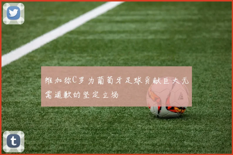 维加称C罗为葡萄牙足球贡献巨大无需道歉的坚定立场