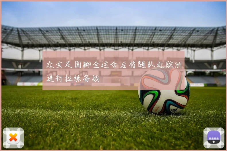 众女足国脚全运会后将随队赴欧洲进行拉练备战