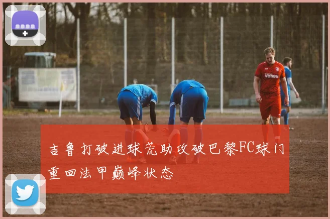 吉鲁打破进球荒助攻破巴黎FC球门重回法甲巅峰状态