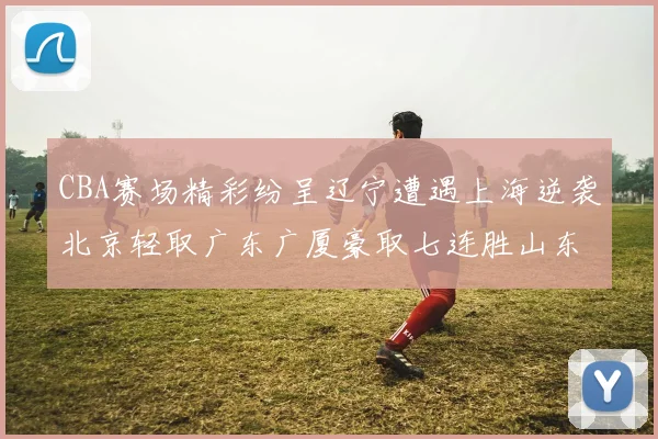 CBA赛场精彩纷呈辽宁遭遇上海逆袭北京轻取广东广厦豪取七连胜山东战胜新疆