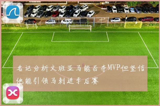 名记分析文班亚马能否夺MVP但坚信他能引领马刺进季后赛
