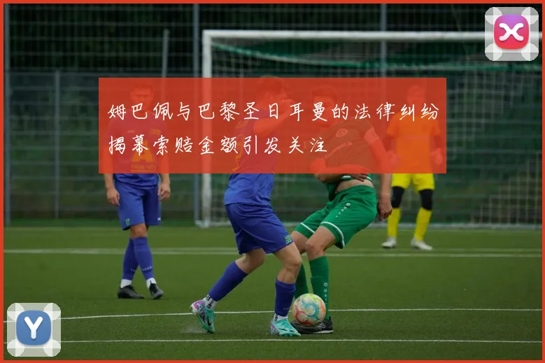姆巴佩与巴黎圣日耳曼的法律纠纷揭幕索赔金额引发关注