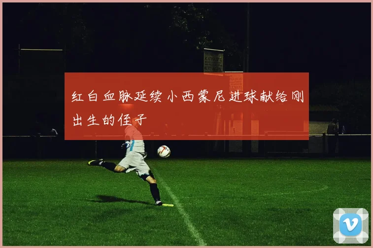 红白血脉延续小西蒙尼进球献给刚出生的侄子