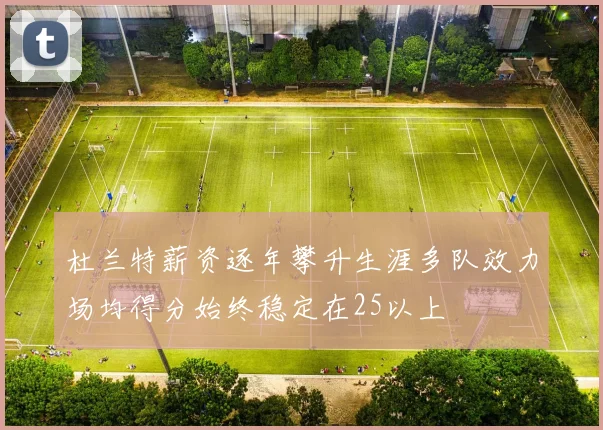 杜兰特薪资逐年攀升生涯多队效力场均得分始终稳定在25以上
