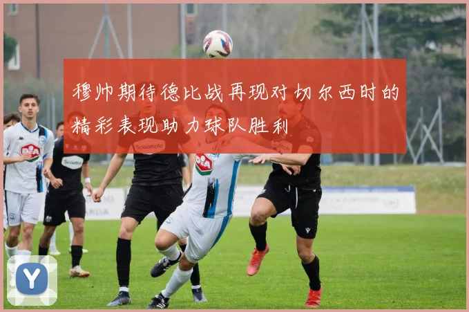 穆帅期待德比战再现对切尔西时的精彩表现助力球队胜利