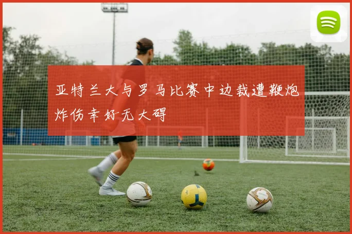 亚特兰大与罗马比赛中边裁遭鞭炮炸伤幸好无大碍