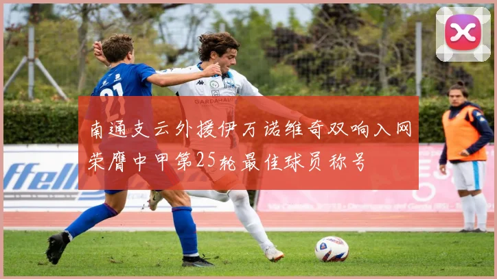 南通支云外援伊万诺维奇双响入网荣膺中甲第25轮最佳球员称号