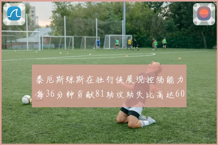 泰厄斯琼斯在独行侠展现控场能力每36分钟贡献81助攻助失比高达60