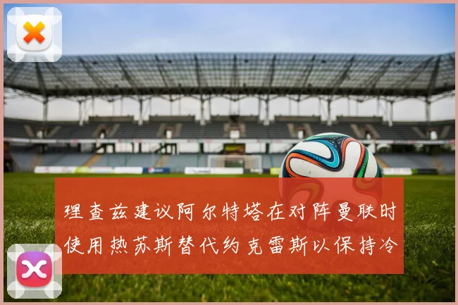 理查兹建议阿尔特塔在对阵曼联时使用热苏斯替代约克雷斯以保持冷静状态