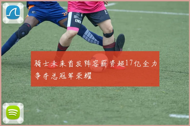 骑士未来首发阵容薪资超17亿全力争夺总冠军荣耀