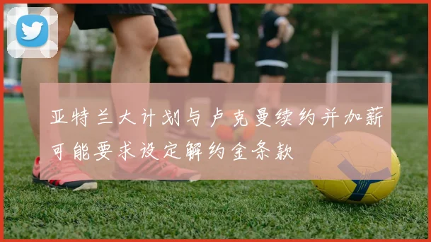 亚特兰大计划与卢克曼续约并加薪可能要求设定解约金条款