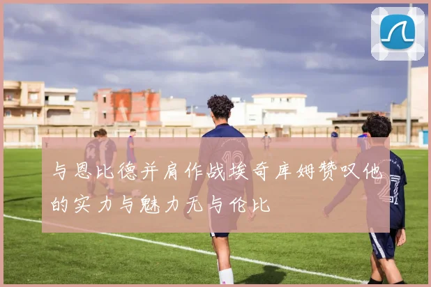 与恩比德并肩作战埃奇库姆赞叹他的实力与魅力无与伦比