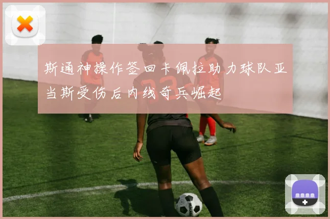 斯通神操作签回卡佩拉助力球队亚当斯受伤后内线奇兵崛起