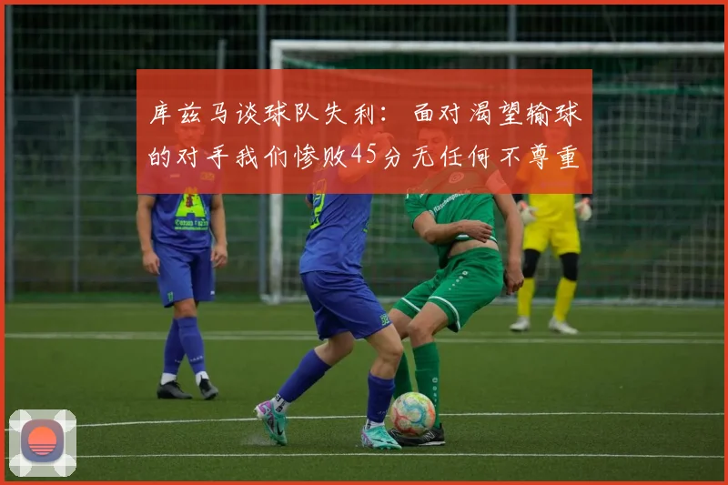 库兹马谈球队失利：面对渴望输球的对手我们惨败45分无任何不尊重之意