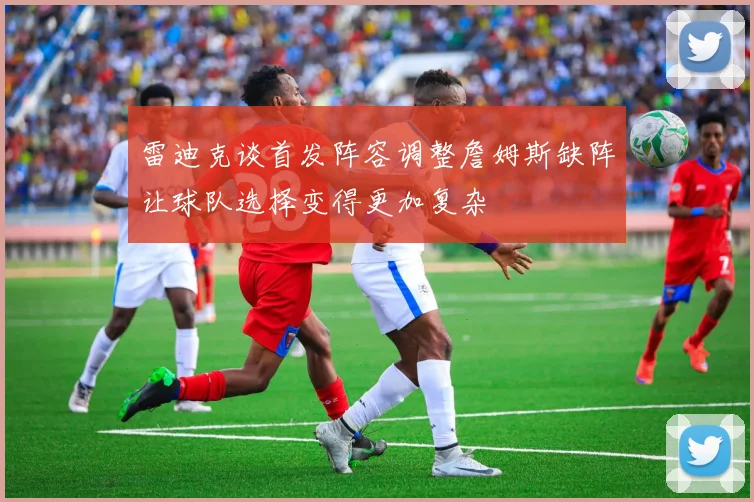 雷迪克谈首发阵容调整詹姆斯缺阵让球队选择变得更加复杂