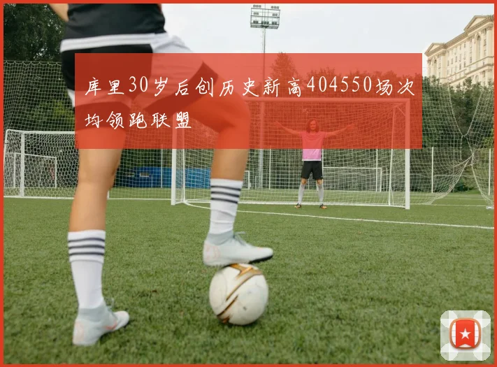 库里30岁后创历史新高404550场次均领跑联盟