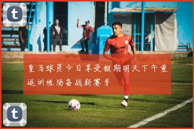 皇马球员今日享受假期明天下午重返训练场备战新赛季