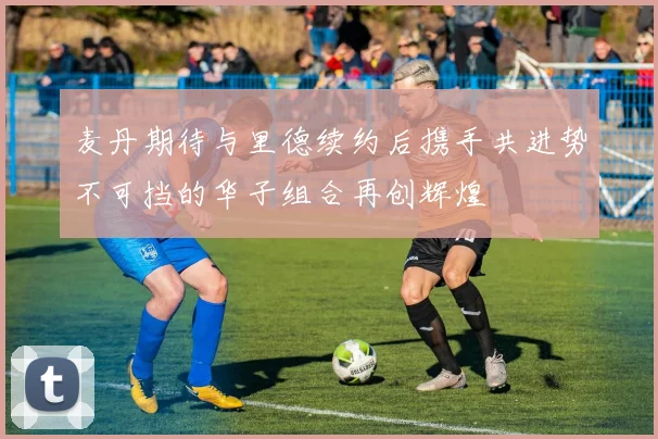 麦丹期待与里德续约后携手共进势不可挡的华子组合再创辉煌
